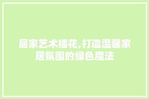 居家艺术插花,打造温馨家居氛围的绿色魔法