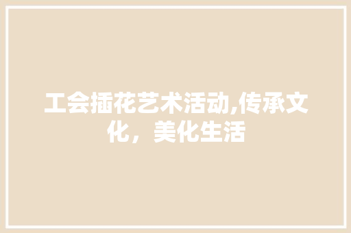 工会插花艺术活动,传承文化，美化生活