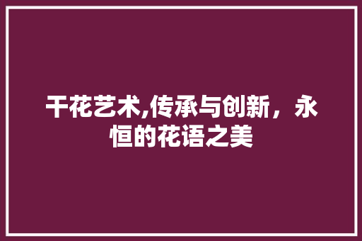 干花艺术,传承与创新，永恒的花语之美