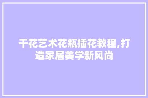 干花艺术花瓶插花教程,打造家居美学新风尚