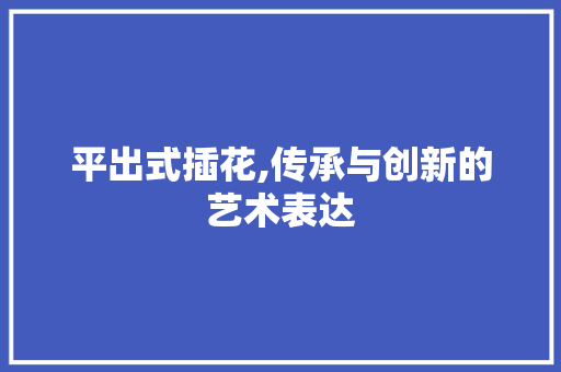 平出式插花,传承与创新的艺术表达