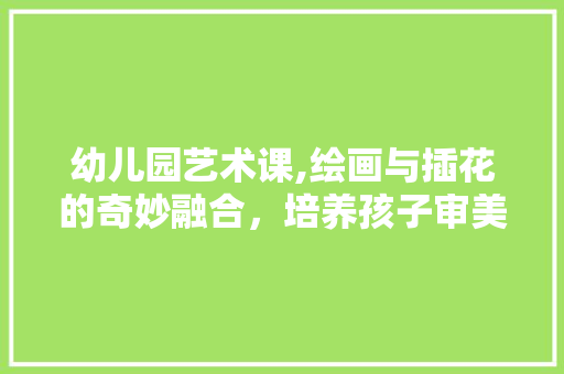 幼儿园艺术课,绘画与插花的奇妙融合，培养孩子审美与创造力