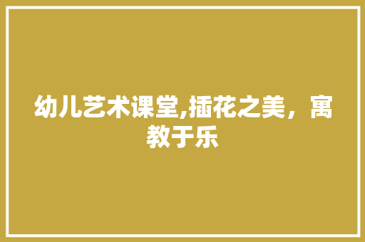 幼儿艺术课堂,插花之美，寓教于乐
