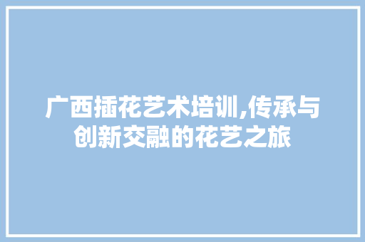 广西插花艺术培训,传承与创新交融的花艺之旅