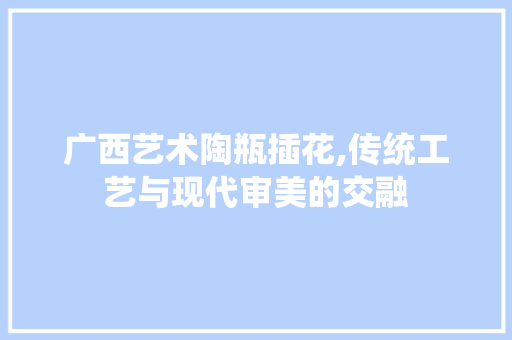 广西艺术陶瓶插花,传统工艺与现代审美的交融