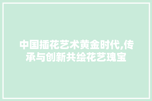 中国插花艺术黄金时代,传承与创新共绘花艺瑰宝