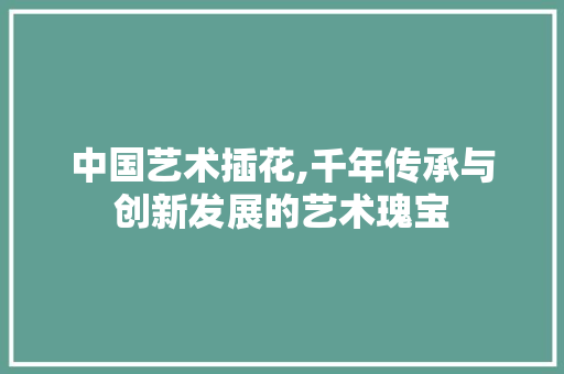 中国艺术插花,千年传承与创新发展的艺术瑰宝 花朵知识