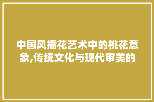 中国风插花艺术中的桃花意象,传统文化与现代审美的交融