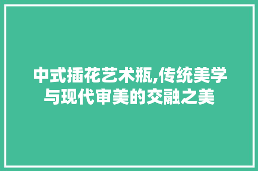 中式插花艺术瓶,传统美学与现代审美的交融之美