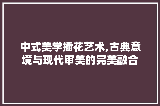 中式美学插花艺术,古典意境与现代审美的完美融合 花朵知识