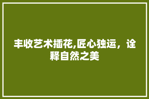 丰收艺术插花,匠心独运，诠释自然之美