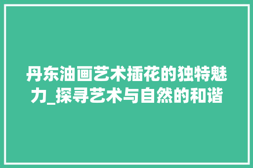 丹东油画艺术插花的独特魅力_探寻艺术与自然的和谐共生
