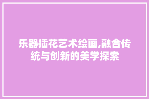 乐器插花艺术绘画,融合传统与创新的美学探索