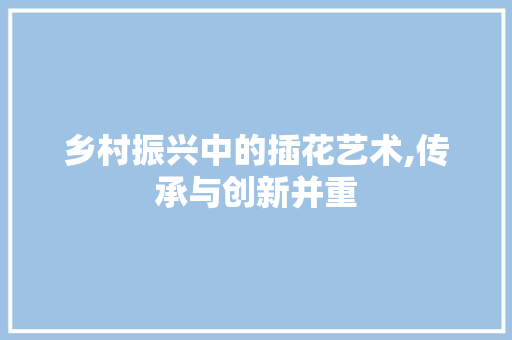 乡村振兴中的插花艺术,传承与创新并重