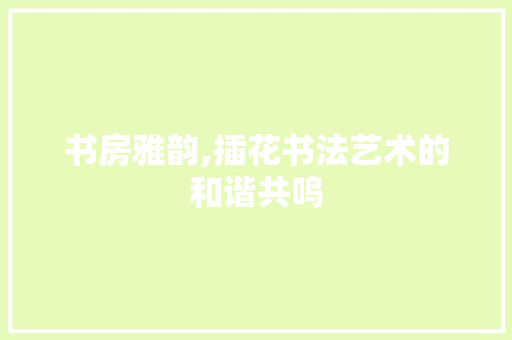 书房雅韵,插花书法艺术的和谐共鸣 农业常识
