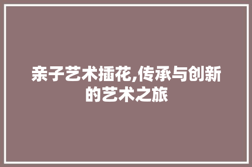 亲子艺术插花,传承与创新的艺术之旅 农业常识