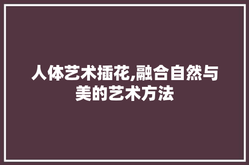 人体艺术插花,融合自然与美的艺术方法