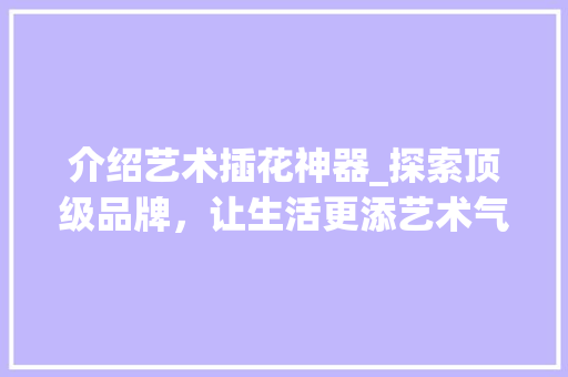 介绍艺术插花神器_探索顶级品牌，让生活更添艺术气息