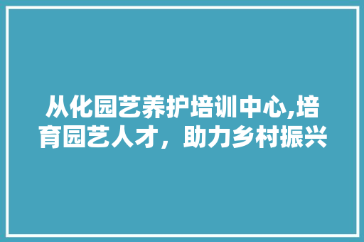 从化园艺养护培训中心,培育园艺人才，助力乡村振兴