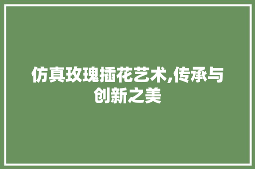 仿真玫瑰插花艺术,传承与创新之美