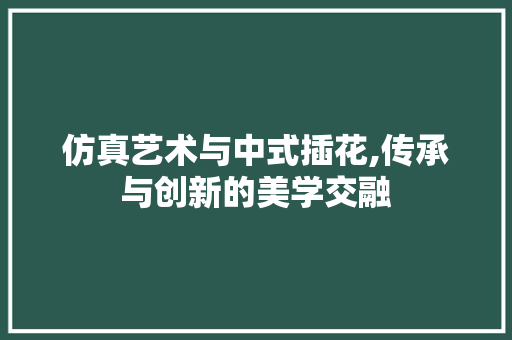 仿真艺术与中式插花,传承与创新的美学交融