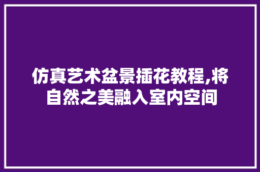 仿真艺术盆景插花教程,将自然之美融入室内空间