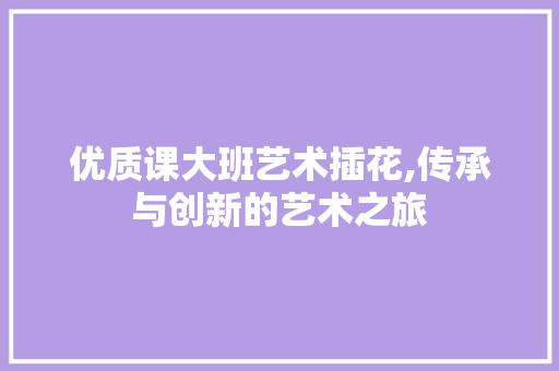 优质课大班艺术插花,传承与创新的艺术之旅