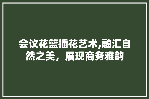 会议花篮插花艺术,融汇自然之美，展现商务雅韵