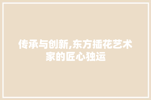 传承与创新,东方插花艺术家的匠心独运