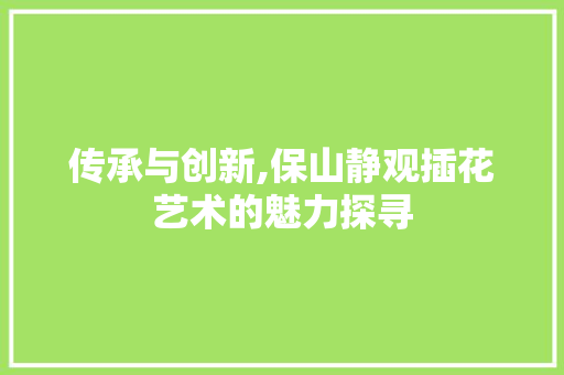 传承与创新,保山静观插花艺术的魅力探寻