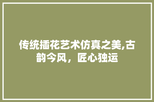 传统插花艺术仿真之美,古韵今风，匠心独运