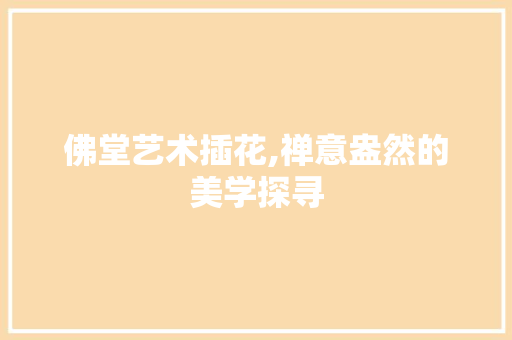 佛堂艺术插花,禅意盎然的美学探寻