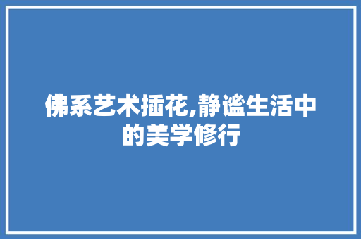 佛系艺术插花,静谧生活中的美学修行