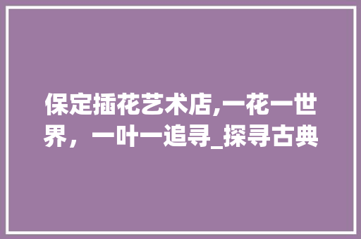 保定插花艺术店,一花一世界，一叶一追寻_探寻古典美学的现代演绎