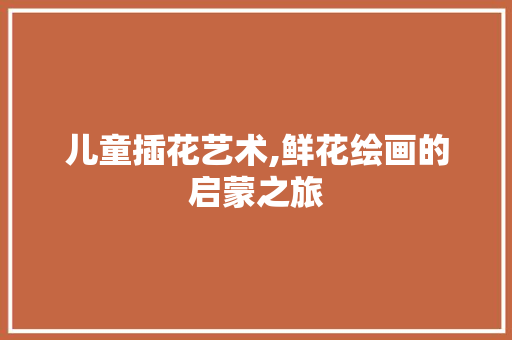 儿童插花艺术,鲜花绘画的启蒙之旅