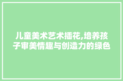 儿童美术艺术插花,培养孩子审美情趣与创造力的绿色教育