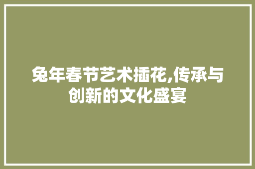 兔年春节艺术插花,传承与创新的文化盛宴