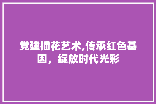 党建插花艺术,传承红色基因,绽放时代光彩 党建插花艺术,传承红色基因,绽放时代光彩