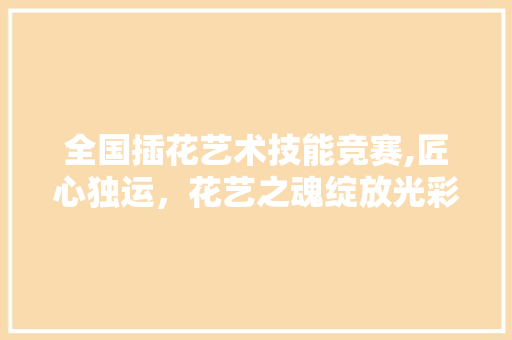全国插花艺术技能竞赛,匠心独运，花艺之魂绽放光彩