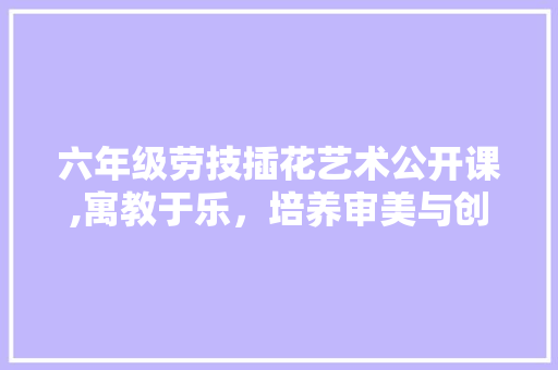 六年级劳技插花艺术公开课,寓教于乐，培养审美与创造力