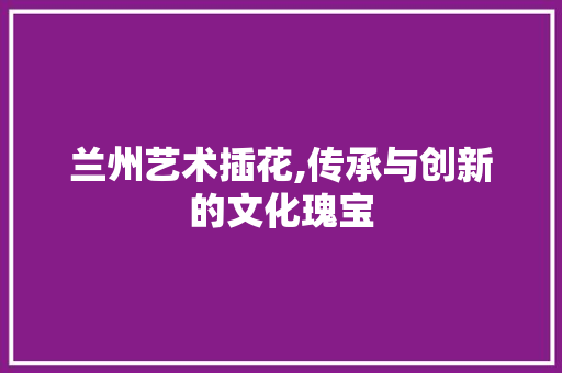 兰州艺术插花,传承与创新的文化瑰宝 兰州艺术插花,传承与创新的文化瑰宝