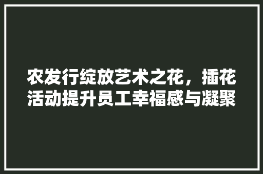农发行绽放艺术之花，插花活动提升员工幸福感与凝聚力