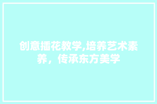 创意插花教学,培养艺术素养，传承东方美学