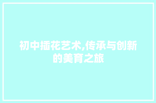 初中插花艺术,传承与创新的美育之旅