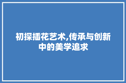 初探插花艺术,传承与创新中的美学追求