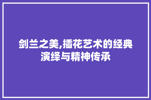 剑兰之美,插花艺术的经典演绎与精神传承