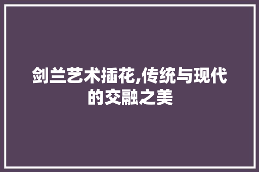 剑兰艺术插花,传统与现代的交融之美