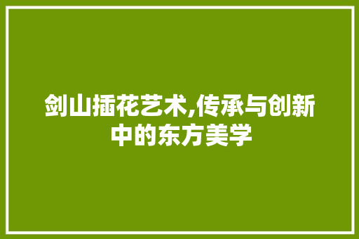 剑山插花艺术,传承与创新中的东方美学