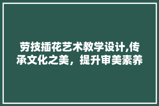 劳技插花艺术教学设计,传承文化之美,提升审美素养 劳技插花艺术教学设计,传承文化之美,提升审美素养