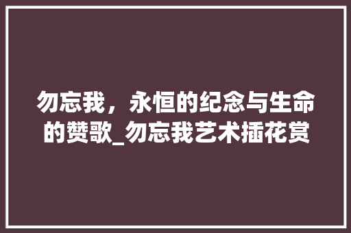 勿忘我,永恒的纪念与生命的赞歌_勿忘我艺术插花赏析 勿忘我,永恒的纪念与生命的赞歌_勿忘我艺术插花赏析
